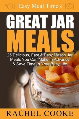 Easy Meal Time's GREAT JAR MEALS: 25 Delicious, Fast & Easy Mason Jar Meals You Can Make In Advance & Save Time In Your Busy Life by Cooke, Rachel