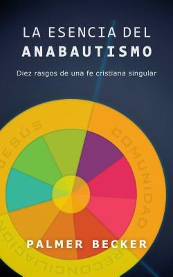 La Esencia del Anabautismo: Diez Rasgos de Una Fe Cristiana Singular by Becker, Palmer