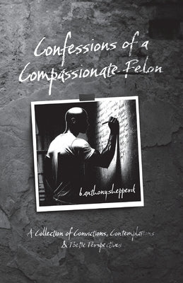 Confessions of a Compassionate Felon: A Collection of Convictions, Contemplations & Poetic Perspectives by B. Anthony Shepperd