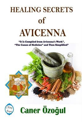 Healing Secrets of Avicenna: It Is Compiled from Avicenna's Work, "The Canon of Medicine" and Then Simplified by Ozogul, Caner