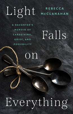 Light Falls on Everything: A Daughter's Memoir of Caregiving, Grief, and Possibility by McClanahan, Rebecca