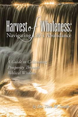 Harvest of Wholeness: Navigating Life's Abundance: A Guide to Cultivating Prosperity Through Biblical Wisdom by Smith, Tino W.