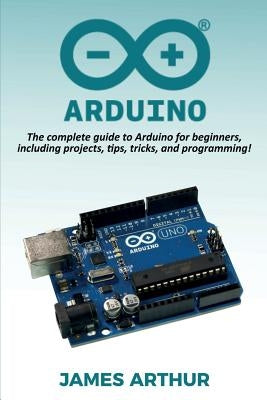 Arduino: The complete guide to Arduino for beginners, including projects, tips, tricks, and programming! by Arthur, James