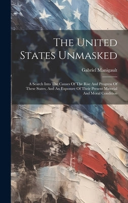 The United States Unmasked: A Search Into The Causes Of The Rise And Progress Of These States, And An Exposure Of Their Present Material And Moral by Manigault, Gabriel
