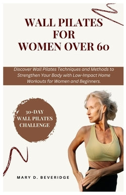 Wall Pilates for women over 60: Discover Wall Pilates Techniques and Methods to Strengthen Your Body with Low-Impact Home Workouts for Women and Begin by Beveridge, Mary D.