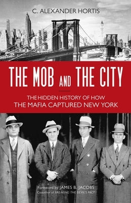 Mob and the City: The Hidden History of How the Mafia Captured New York by Hortis, C. Alexander