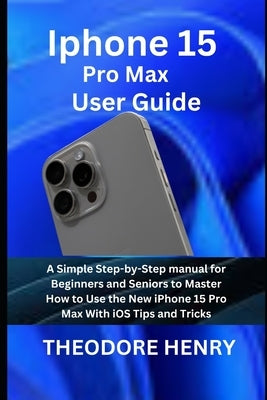 Iphone 15 Pro Max User Guide: A Simple Step-by-Step manual for Beginners and Seniors to Master How to Use the New iPhone 15 Pro Max With iOS Tips an by Henry, Theodore