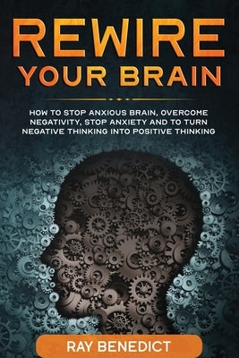 Rewire Your Brain: How to stop anxious brain, overcome negativity, stop anxiety and turn negative thinking into positive thinking by Benedict, Ray