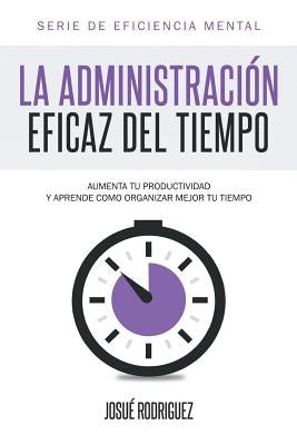 La Administración Eficaz del Tiempo: Aumenta tu productividad y aprende cómo organizar mejor tu tiempo by Rodriguez, Josu&#233;