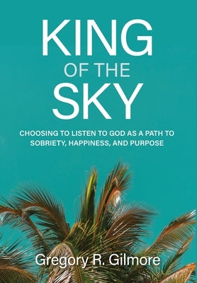 King of the Sky: Choosing to Listen to God as a Path to Sobriety, Happiness, and Purpose by Gilmore, Gregory R.