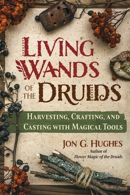 Living Wands of the Druids: Harvesting, Crafting, and Casting with Magical Tools by Hughes, Jon G.