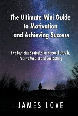 The Ultimate Mini Guide to Motivation and Achieving Success: Five Easy Step Strategies for Personal Growth, Positive Mindset and Goal Setting by Love, James