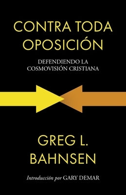 Contra toda oposición: Defendiendo la cosmovisión cristiana by Bahnsen, Greg L.