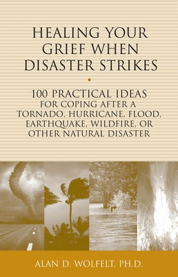 Healing Your Grief When Disaster Strikes: 100 Practical Ideas for Coping After a Tornado, Hurricane, Flood, Earthquake, Wildfire, or Other Natural Dis by Wolfelt, Alan D.