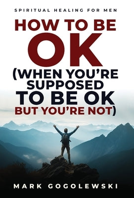 How to Be OK: (When You're Supposed to Be OK But You're Not) by Gogolewski, Mark