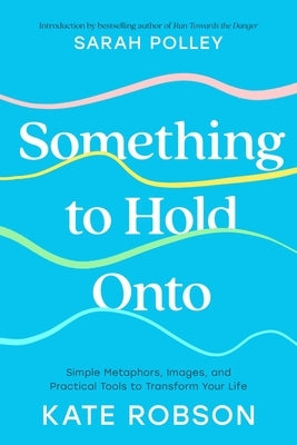 Something to Hold Onto: Simple Metaphors, Images, and Practical Tools to Transform Your Life by Robson, Kate