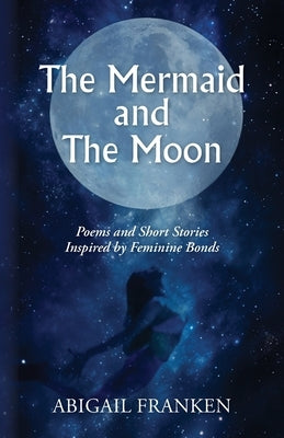 The Mermaid and The Moon: Poems and Short Stories Inspired by Feminine Bonds by Franken, Abigail