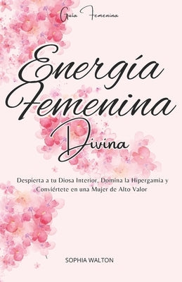 Energía Femenina Divina: Despierta a tu Diosa Interior, Domina la Hipergamia y Conviértete en una Mujer de Alto Valor by Walton, Sophia