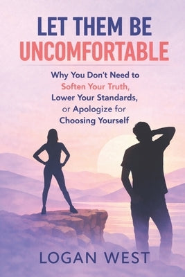 Let Them Be Uncomfortable: Why You Don't Need to Soften Your Truth, Lower Your Standards, or Apologize for Choosing Yourself by West, Logan