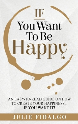 IF You Want To Be Happy: An easy-to-read guide on how to create your happiness...if you want it! by Fidalgo, Julie