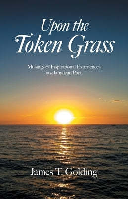 Upon the Token Grass: Musings & Inspirational Experiences of a Jamaican Poet by Golding, James T.