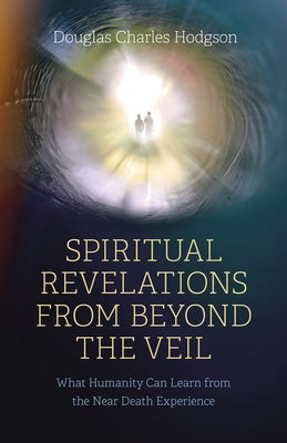 Spiritual Revelations from Beyond the Veil: What Humanity Can Learn from the Near Death Experience by Hodgson, Douglas Charles