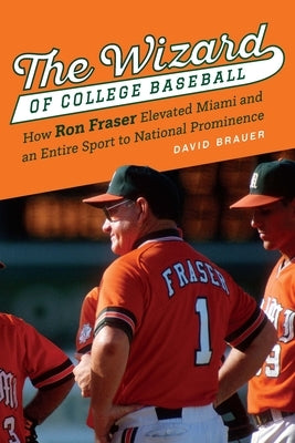 The Wizard of College Baseball: How Ron Fraser Elevated Miami and an Entire Sport to National Prominence by Brauer, David