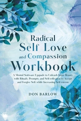 Radical Self Love and Compassion Workbook: A Mental Software Upgrade to Unleash Inner Beauty with Rituals, Prompts, and Self-reflection to Accept and by Barlow, Don