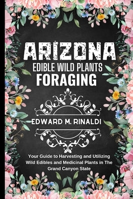 Arizona Edible Wild Plants Foraging: Your Guide to Harvesting and Utilizing Wild Edibles and Medicinal Plants in The Grand Canyon State by M. Rinaldi, Edward