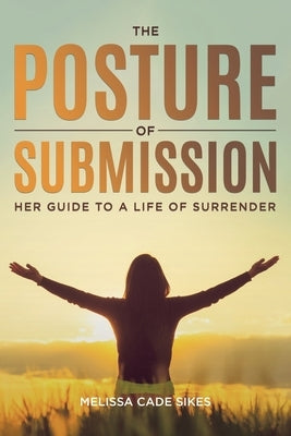 The Posture of Submission: Her Guide to a Life of Surrender by Sikes, Melissa Cade
