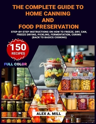 The Complete Guide to Home Canning and Food Preservation: Step-by-Step Instructions on How to Freeze, Dry, Can, Freeze Drying, Pickling, Fermentation, by A. Mill, Alex