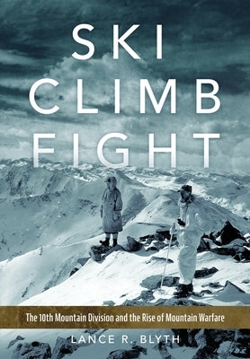 Ski, Climb, Fight: The 10th Mountain Division and the Rise of Mountain Warfare by Blyth, Lance R.