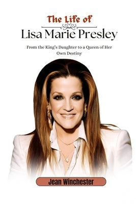 The Life of Lisa Marie Presley: From the King's Daughter to a Queen of Her Own Destiny by Winchester, Jean