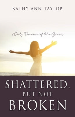 Shattered, But Not Broken: (Only Because of His Grace) by Taylor, Kathy Ann