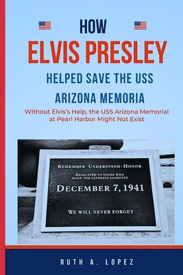 How Elvis Presley Helped Save the USS Arizona Memorial: : Without Elvis's Help, the USS Arizona Memorial at Pearl Harbor Might Not Exist by Lopez, Ruth A.