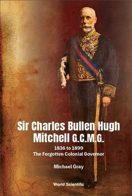 Sir Charles Bullen Hugh Mitchell G.C.M.G.: 1836 to 1899 - The Forgotten Colonial Governor by Gray, Michael G.