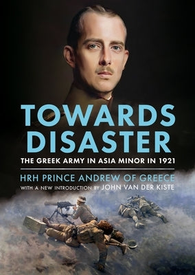 Towards Disaster: The Greek Army in Asia Minor in 1921 by Prince Andrew of Greece