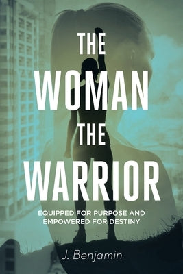 The Woman The Warrior: Equipped for Purpose and Empowered for Destiny by Benjamin, J.