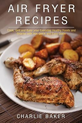 Air Fryer Recipes: Cook, Grill and Bake your Everyday Healthy Foods and Snacks with this Quick and Easy Guide by Baker, Charlie