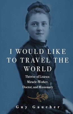 I Would Like to Travel the World: Thérèse of Lisieux: Miracle-Worker, Doctor, and Missionary by Gaucher, Guy