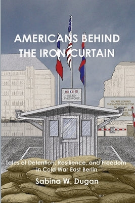 Americans Behind the Iron Curtain: Tales of Detention, Resilience, and Freedom in Cold War East Berlin by Dugan, Sabina W.