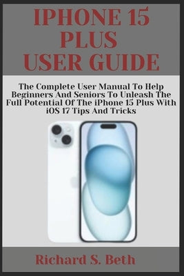 iPhone 15 Plus User Guide: The Complete User Manual to Help Beginners and seniors to unleash the Full Potential of the iPhone 15 Plus with iOS 17 by Beth, Richard