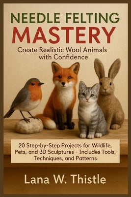 Needle Felting Mastery: Create Realistic Wool Animals with Confidence: 20 Step-by-Step Projects for Wildlife, Pets, and 3D Sculptures - Includes Tools by Thistle, Lana W.