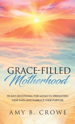 Grace-Filled Motherhood: 90-Day Devotional for Moms to Strengthen Their Faith and Embrace Their Purpose by Crowe, Amy B.