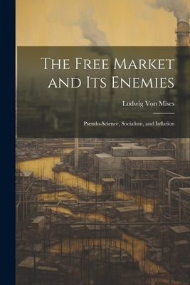 The Free Market and its Enemies: Pseudo-Science, Socialism, and Inflation by Mises, Ludwig Von