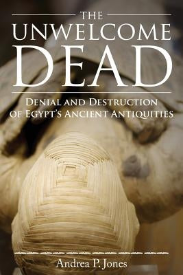 The Unwelcome Dead: Denial and Destruction of Egypt's Ancient Antiquities by Jones, Andrea P.