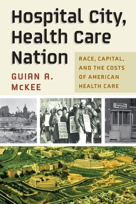 Hospital City, Health Care Nation: Race, Capital, and the Costs of American Health Care by McKee, Guian A.