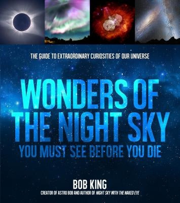 Wonders of the Night Sky You Must See Before You Die: The Guide to Extraordinary Curiosities of Our Universe by King, Bob