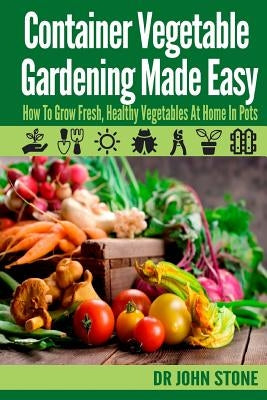 Container Vegetable Gardening Made Easy: How To Grow Fresh, Healthy Vegetables At Home In Pots by Stone, John