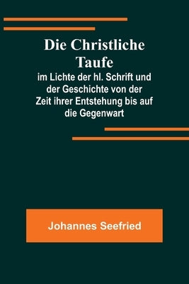 Die Christliche Taufe; im Lichte der hl. Schrift und der Geschichte von der Zeit ihrer Entstehung bis auf die Gegenwart by Seefried, Johannes